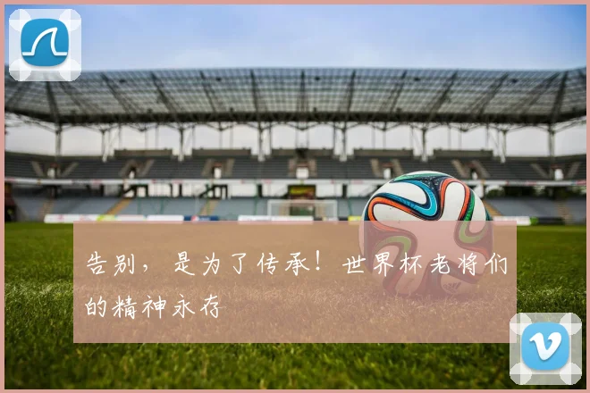告别，是为了传承！世界杯老将们的精神永存