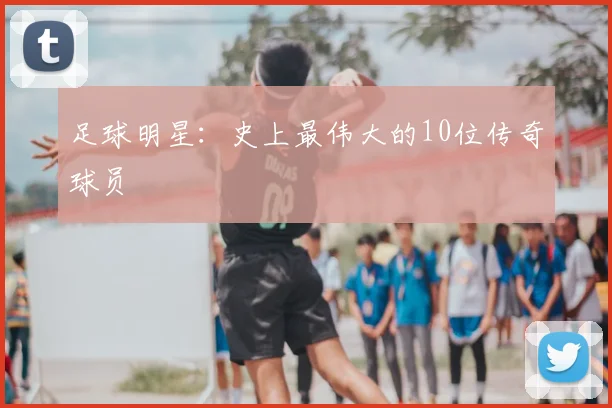 足球明星：史上最伟大的10位传奇球员