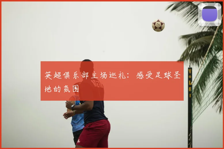 英超俱乐部主场巡礼:感受足球圣地的氛围
