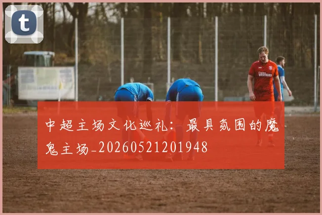 中超主场文化巡礼：最具氛围的魔鬼主场_20260521201948