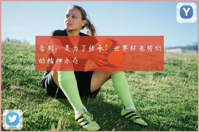 告别，是为了传承！世界杯老将们的精神永存