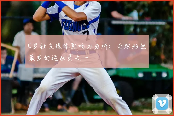 C罗社交媒体影响力分析：全球粉丝最多的运动员之一