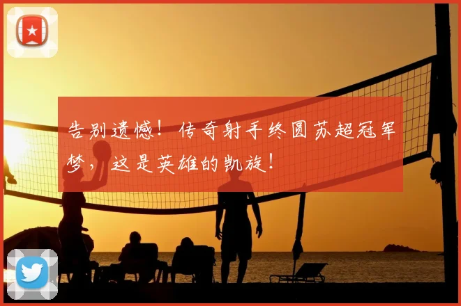 告别遗憾！传奇射手终圆苏超冠军梦，这是英雄的凯旋！