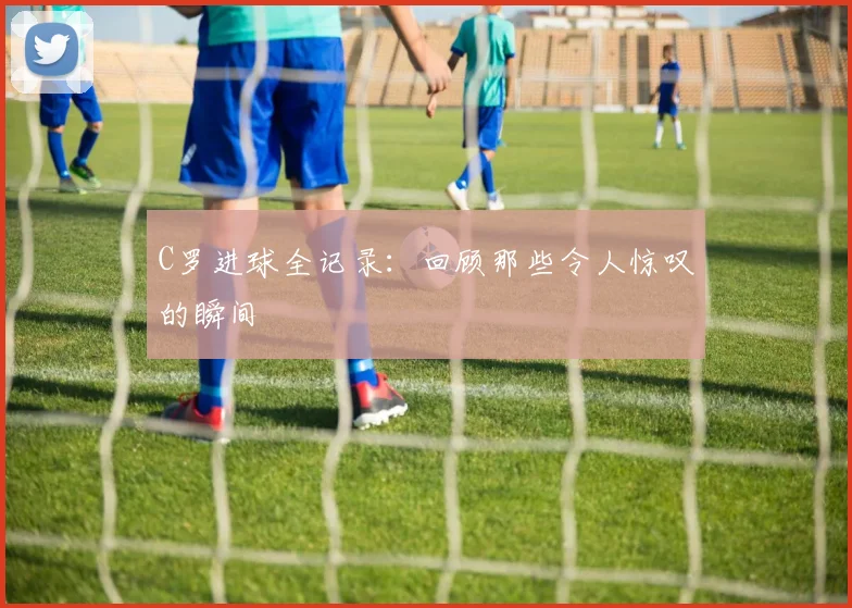 C罗进球全记录：回顾那些令人惊叹的瞬间