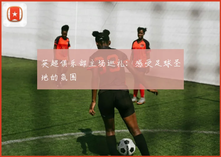 英超俱乐部主场巡礼:感受足球圣地的氛围