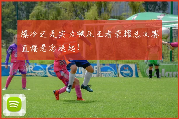 爆冷还是实力碾压王者荣耀总决赛直播悬念迭起！